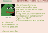 : Anonymous 6 KB JPG you deserve!" 02/10/20(Mon) 19:08:02 No.56673862 >be on bus with my pal >going home after work >he turns to me a with a stupid grin on his face >"Hey anon, you heard about that new restaurant called Karma?" >"uh... No. Why?" >"There's no menu, you get what >I chuckle for a bit >t'was a good joke >t'was a good day