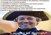 Control the seas and all trade in the Western Hemisphere Enlarge your colonial empire ✓ Interfere in Western Hemisphere domestic politics Blockade Argentina and Uruguay Invade Mexico with France and Spain ✓ Have r/History Memes users still think you supported instead of ignored the Monroe doctrine HABA *Laughs in British*