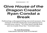 Entertainment > TV Give House of the Dragon Creator Ryan Condal a Break Following a disappointing second season, the season 3 finale features everything fans could ever want. "It's the best thing that we've made thus far," Condal says. By Josh Rosenberg PUBLISHED: AUG 09, 2026 10:15 PM EDT
