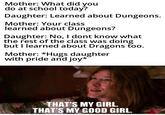 Mother: What did you do at school today? Daughter: Learned about Dungeons. Mother: Your class learned about Dungeons? Daughter: No, I dont know what the rest of the class was doing but I learned about Dragons too. Mother: *Hugs daughter with pride and joy* THAT'S MY GIRL. THAT'S MY GOOD GIRL.