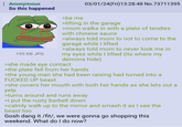 : Anonymous So this happened >be me 03/01/24(Fri)13:28:48 No.73711395 195 KB JPG >lifting in the garage >mom walks in with a plate of tendies with chinese sauce >always told mom to not to come to the garage while I lifted >always told mom to never look me in my eyes while I lifted (its where my demons hide) >she made eye contact >the plate fell from her hands >the young man she had been raising had turned into a F----- UP beast >she covers her mouth with both her hands as she lets out a yelp >turns around and runs away >i put the rusty barbell down >calmly walk up to the mirror and smash it as I see the beast too Gosh dang it /fit/, we were gonna go shopping this weekend. What do I do now?