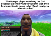 The Ranger player watching the DM describe an enemy knowing damn well their first question is going to be "Can I hunt prey before combat" HUNT PREY CONCENTRATE RANGER Source Player Core pg. 154 You designate a single creature as your prey and focus your attacks against that creature. You must be able to see or hear the prey, or you must be tracking the prey during exploration. You gain a +2 circumstance bonus to
