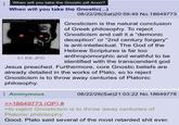 When will you take the Gnostic pill Anon? When will you take the Gnostic(...) I will not see a therapist or paychologist. I will not take medication. I will not mscuss my feelings with others 51 KB JPG 08/22/26(Sat)20:59:49 No. 18649773 Gnosticism is the natural conclusion of Greek philosophy. To reject Gnosticism and call it a "demonic deception" or "2nd century forgery" is anti-intellectual. The God of the Hebrew Scriptures is far too anthropomorphic and wrathful to be identified with the transcendent god Jesus preached. Furthermore, core Gnostic beliefs are already detailed in the works of Plato, so to reject Gnosticism is to throw away centuries of Platonic philosophy. Anonymous >>18649773 (OP) # 08/22/26(Sat)21:03:22 No. 18649778 >to reject Gnosticism is to throw away centuries of Platonic philosophy. Good. Plato said several of the most retarded s--- ever.