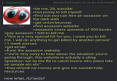 Anonymous 15 KB JPG 06/09/22(Thu)01:52:26 No.879784602 >be me, 28, suicidal >too p---- to kill myself >find out you can hire an assassin on the dark web >get onion browser >find assassin website >assassin costs upwards of 500 bucks >pay assassin 1500 to kill me >"this is a very special hit for you. i want you to kill me. I will do anything to get killed by another person" >1 week passes >get email >from the assassin website >"we're very sorry to hear about the situation you're going through. this website is actually a sting operation run by the fbi to catch losers who place hits on people etc etc" >they refund my money and give me suicide help resources now what, /b/tards?