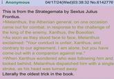 Anonymous 04/17/24(Wed)03:38:32 No.61427761 This is from the Strategemata by Sextus Julius Frontius. >Melanthus, the Athenian general, on one occasion came out for combat, in response to the challenge of the king of the enemy, Xanthus, the Boeotian. >As soon as they stood face to face, Melanthus exclaimed: "Your conduct is unfair, Xanthus, and contrary to our agreement. I am alone, but you have come out with a companion against me." >When Xanthus wondered who was following him and looked behind, Melanthus dispatched him with a single stroke, as his head was turned away. Literally the oldest trick in the book.