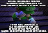 MUSSOLINI'S MARCH ON ROME COULD HAVE BEEN THWARTED, AND FASCISM NEVER BECOME A GLOBAL THREAT. IF ONLY KING EMMANUEL III HAD HEEDED LUIGI. BUT LUIGI IS JUST NOT AS POPULAR AS MARIO. SO HIS WORDS WERE NOT ENOUGH. imgflip.com