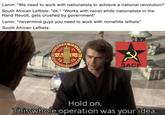 Lenin: "We need to work with nationalists to achieve a national revolution!" South African Leftists: "ok." *Works with racist white nationalists in the Rand Revolt, gets crushed by government* Lenin: "nevermind guys you need to work with nonwhite leftists" South African Leftists: WORKERS JULY IS.A UNITE th L.P 19 ARBEIDER VEREENIG 2 SACP Hold on. This whole operation was your idea.