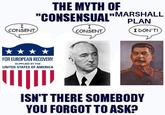 I CONSENT THE MYTH OF "CONSENSUAL"MARSHALL I CONSENT PLAN I DON'T! FOR EUROPEAN RECOVERY SUPPLIED BY THE UNITED STATES OF AMERICA ISN'T THERE SOMEBODY YOU FORGOT TO ASK?