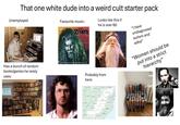That one white dude into a weird cult starter pack Unemployed Favourite music: ROB ZOMBIE DELUXE Has a bunch of random books/games he rarely uses: 13 TALES OF CADAVEROUS CAVORTING INSIDE THE SPOOKSHOW INTERNATIONAL Looks like this if he is over 60: Probably from here: "I have undiagnosed autism and adhd" "Women should be put into a strict hierarchy" IOWA WISCONSIN CANADA NEW YORK MICHIGAN ILLINOIS OHIO INDIANA MISSOURI PENNSYLVANIA MD. WEST VIRGINIA VIRGINIA KENTUCKY TENNESSEE ARK SOUTH NORTH CAROLINA CAROLINA MISSISSIPPI ALABAMA GEORGIA 17 60005