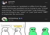jame7t 20 Jan dead tired today so I grabbed a coffee from the gas station & the guy greeted me by trying to say "is that everything "but fumbled and said "e ga thebythin❞ and me trying to say "yeah" or "yup" just went "YIP!" in response. No survivors lichtenbug 19 Feb e ga thebythin? YIP!
