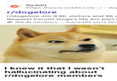 Reddit https://www.reddit.com r/dogelore >r> doc r/dogelore Jim 9.9K visitors and 96 Request Forum! Doge's life Arc part 325.9k members | Subreddit since 201 I knew it that I wasn't hallucinating about r/dogelore members