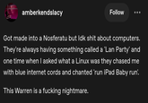 amberkendslacy Follow Got made into a Nosferatu but Idk s--- about computers. They're always having something called a 'Lan Party' and one time when I asked what a Linux was they chased me with blue internet cords and chanted 'run iPad Baby run'. This Warren is a f------ nightmare.