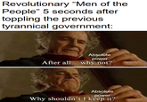 Revolutionary "Men of the People" 5 seconds after toppling the previous tyrannical government: Absolute power After all... why not? Absolute power Why shouldn't I keep it?