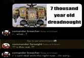 7 thousand year old dreadnought comander breacher Today at 5:53 pm i-.. what...? Tap to see attachment commander farseight Today at 5:54 pm ?? is this real..?? comander breacher Today at 5:53 pm i-i cant deal with this right now... i'm sorry...