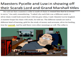 Maesters Pycelle and Luw in showing off their Scarab Lord and Grand Marshall titles "He told me that a maester's collar is made of chain to remind him that he is sworn to serve," Jon said, remembering. “I asked why each link was a different metal. A silver chain would look much finer with his grey robes, I said. Maester Luwin laughed. A maester forges his chain with study, he told me. The different metals are each a different kind of learning, gold for the study of money and accounts, silver for healing, iron for warcraft. And he said there were other meanings as well. The collar is