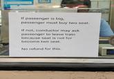 If passenger is big, passenger must buy two seat. If not, conductor may ask passenger to leave train because seat is not for become two seat. No refund for this.