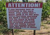 ATTENTION! If you become lost or confused in the corn maze, stay calm! Don't panic, help is on the way. Every Thursday morning we send a rescue team into the maze to bring out everyone left from the previous weekend. They are highly trained and can usually locate over two-thirds of those left behind.