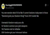 OuuuhggghOUGUHGHGHG @Loudwindow You ever wonder what it'd be like if current fandoms today were in those "[fandom] grab your [fandom thing]" from 2012 tumblr like Overwatch fandom ready your ults SU fandom summon your gem weapons TAZ fandom role for initiative DBH fandom get your holocaust tattoos