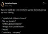 Sherlocks LeftNipple @SH_LeftNip 0 If you ever want to give a long-time Tumblr-user war flashbacks, just say any of the following: "SuperWhoLock still lives on Pinterest." "I like your shoelaces." "Fandoms, grab your weapons." - "Were you in The Onceler fandom?" "Peasant." - "Tumblr Daddy / Daddy Karp."