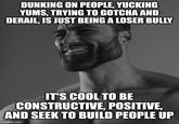 DUNKING ON PEOPLE, YUCKING YUMS, TRYING TO GOTCHA AND DERAIL, IS JUST BEING A LOSER BULLY IT'S COOL TO BE CONSTRUCTIVE, POSITIVE, AND SEEK TO BUILD PEOPLE UP imgflip.com