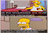 all the shopkeeps are level 20 in my campaign! mine are normal people because my players are not assholes