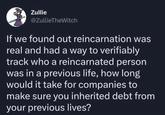 Zullie @ZullieTheWitch If we found out reincarnation was real and had a way to verifiably track who a reincarnated person was in a previous life, how long would it take for companies to make sure you inherited debt from your previous lives?