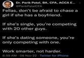Dr. Parik Patel, BA, CFA, ACCA E... @ParikPatel CFA Fellas, don't be afraid to chase a girl if she has a boyfriend. If she's single, you're competing with 20 other guys. If she's dating someone, you're only competing with one. Work smarter, not harder. 8:59 AM 06 Nov 22 Twitter for iPhone