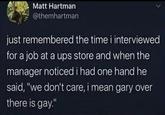 Matt Hartman @themhartman just remembered the time i interviewed for a job at a ups store and when the manager noticed i had one hand he said, "we don't care, i mean gary over there is gay."