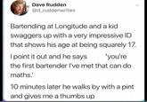 Dave Rudden @d_ruddenwrites Bartending at Longitude and a kid swaggers up with a very impressive ID that shows his age at being squarely 17. I point it out and he says 'you're the first bartender I've met that can do maths.' 10 minutes later he walks by with a pint and gives me a thumbs up