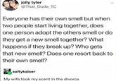 jolly tyler @That Dude TC Everyone has their own smell but when two people start living together, does one person adopt the others smell or do they get a new smell together? What happens if they break up? Who gets that new smell? Does one resort back to their own smell? saltykaiser My wife took my scent in the divorce