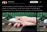 BROKE @BabblingBrookeA Follow roommate purchased a smartphone-sized slab of obsidian and has been holding it instead of her phone to reduce screentime