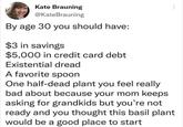 Kate Brauning @KateBrauning By age 30 you should have: $3 in savings $5,000 in credit card debt Existential dread A favorite spoon One half-dead plant you feel really bad about because your mom keeps asking for grandkids but you're not ready and you thought this basil plant would be a good place to start