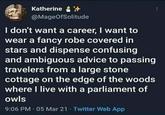 Katherine @MageOfSolitude I don't want a career, I want to wear a fancy robe covered in stars and dispense confusing and ambiguous advice to passing travelers from a large stone cottage on the edge of the woods where I live with a parliament of owls 9:06 PM - 05 Mar 21 - Twitter Web App