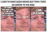 I USED TO MAKE GOOD MEMES BUT THEN I TOOK I'M YOUNG AN ARROW TO THE KNEE AND HAVE TIME LET ME PUT ON SKYRIM AND PLAY IT FOR A BIT I AM OLD NOW 15 YEARS
