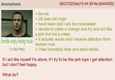 Anonymous horrible empty feeling inside 77 KB PNG > be me 08/27/22(Sat) 15:44:39 No.83445252 > 28 year old virgin > have been told I am too nice/sweet > decide to make a change and try and act like a jerk but not a creep > it actually works and I receive attention from women now > I feel incredibly fake and dead inside If I act like myself I'm alone, if I try to be this jerk type I get attention but I don't feel happy. What do?