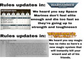 TM Rules updates in: INTERCESSOR SQUAD M OC 90 T SV W LD 6" 5 3+ 2 6+ 2 RANGED WEAPONS A BS SAP D 6 -1 2 RANGE Bolt Rifle - Focused Fire [HEAVY, RAPID FIRE 1] 24" 1 3+ Bolt Rifle - Saturation [ASSAULT, RAPID FIRE 1] 24" 2 3+ 5 -1 1 MELEE WEAPONS RANGE A WS SAP D Chainsword Melee 5 3+ 5 -1 1 Knives and Fists Melee 3 3+ 5 0 1 WARHAMMER 40,000 We heard you say Space Marines don't feel elite enough and die too fast so they're going up to strength and toughness5 Rules updates in: Disastrous Miscast Table 2D6 Result 2-3 A Tear in Reality: So badly does the Wizard fail in their attempts to harness the Winds of Magic that a roiling tear appears in the fabric of reality. Roll a Scatter dice. If an arrow is rolled, place a flame template with its narrow end over the centre of the Wizard's base and its wide end following the direction indicated by the dice. If a Hit is rolled, centre a 5" blast template over the Wizard. Every model (friend or foe) whose base lies underneath the template, except the Wizard, risks being hit and suffering a single Strength 10 hit with an AP of -4. Once these hits have been resolved, the Wizard is reduced to zero Wounds and removed from play. WARHAWMER THE OLD WORLD We heard you say magic has no risks so here's a new magic system that will instantly kill your wizard and all of his friends.