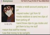 Anonymous 14 KB JPG 10/19/21(Tue)15:50:37 No.65823522 >make a reddit account posing as a girl >repost nudes i got from /b/ >invite redditors to send me clips of them jerking off >send those clips to gay dudes and get them to buy me stuff >return that stuff for money >use that money to tip camgirls