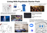 Living With Psychosis Starter Pack Somehow it feels realer than reality When you forget you're not supposed to mention it Oh god they can all hear my thoughts... Shoo NDC 43547-302-03 Ronly Aripiprazole Tablets, USP 2 mg PHARMACIST Dispense the enclosed 30 Tablets "I'm sorry, I was lost in thought" Telling yourself reality doesn't work that way, but you still can't ignore it. conceal don't feel They don't know I'm hearing voices Being on antipsychotics אור? bu Krite your mind has made up isn't real. Mainstream therapists If you continue to believe that, I cannot say you're beyond their help you. You need professional help that isn't being provided by your current DRs. I'm not going into details, but I will no longer be involved with your stretched reality. These beds suck ass but you can't seem to stay out of them scope. Somehow this is your fault Getting lost in The Void during an on-camera meeting and hoping your face didn't react.
