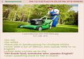 Anonymous 04/12/22(Tue)18:26:29 No. 876184042 >be me >be white Lawn-Mower-201709-004.jpg 411 KB JPG >have job in landscaping for multiple HOAS >work with a lot of latinos who speak little to no English >white lady comes up to me "OH thank God, someone who speaks English" >start speaking back to her in Dutch