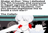 Shajar al-Dur: "Hey I defeated the 7th Crusade and everyone in Egypt agreed to make me Queen of the Muslims, can you please legitimize me to avoid a civil war?" The Caliph: