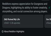 Redditors express appreciation for Dungeons and Dragons, highlighting its ability to foster creativity, storytelling, and social connection among players. D&D Ruined My Life r/DnD ⚫2.2k upvotes Our DI r/Dung ① About Redditor Highlights