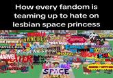 How every fandom is teaming up to hate on lesbian space princess SONIC VINCIBLE HAZBIN LEGO NINIO WA POREME eNCE SPIDER-MAN MURDER DRNESS OUTH FAMILY! TEANS WORLD REGULAR SHOW FORTH COANDY'S FAR CLOTHES OY SML MEDIOCESAREPA DRAGON DEERTE EAM FORTRESS MINECRAFT MARVELER Nights Simpsons ERU at KUJUTSU KAFEN HESBIAN SPACE PRINCESS BEAVIS