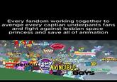 Every fandom working together to avenge every captian underpants fans and fight against lesbian space princess and save all of animation IGITAL CRPUSMURDER DRO DANDY'S LOUD HOUSE WORLD jujutsu KAISEN Kajsën my LITTLE LEGO NINAGOPONY FRIENDSHIP MAGIC HAZBIN PRETTY DERBY 僕のヒロカリナラ KPOP DEMON HUNTERS MINGO! TITANS NVINCIBLE PBOYS Rick m Morty FENNIX