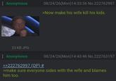 : Anonymous 08/24/26(Mon) 14:33:36 No.222762997 >Now make his wife kill his kids. 23 KB JPG Anonymous >>222762997 (OP) # 08/24/26(Mon) 14:43:46 No.222763157 >make sure everyone sides with the wife and blames him too.