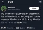 Post Thanquol @GreatestGreySeer Follow My arch nemesis just told me that I'm not his arch nemesis. To him, I'm just a normal nemesis. I feel so stupid. F--- my life-life 8:51 PM 10 Jan 25 12.3M Views • • 20.4K Reposts 4,632 Quotes 275K Likes