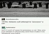 bundyspooks 1970s: Satanic cult attempt to “possess” a car. hellotailor isn't it sort of easy to possess a car. like, you just inhabit it physically and then make it do whatever you want.