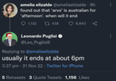 amelia elizalde @ameliaelizalde • 9h found out that ‘arvo' is australian for 'afternoon'. when will it end 1,132 1438 Leonardo Puglisi @Leo_Puglisi6 Replying to @ameliaelizalde 6,840 usually it ends at about 6pm 3:27 pm - 21 Nov 22. Twitter for iPhone 5 Retweets 3 Quote Tweets 1,156 Likes
