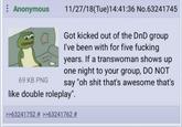 Anonymous 69 KB PNG 11/27/18(Tue)14:41:36 No.63241745 Got kicked out of the DnD group I've been with for five f------ years. If a transwoman shows up one night to your group, DO NOT say "oh s--- that's awesome that's like double roleplay". >>63241752 # >>63241762 #