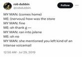 rob dubbin @robdubbin MY MAN: (comes home) ME: (nervous) how was the store MY MAN: fine ME: oh thank g— MY MAN: ran into jolene ME: oh no Follow MY MAN: she mentioned you left kind of an intense voicemail 12:50 AM Jul 29, 2019 .