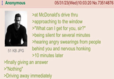 Anonymous 51 KB JPG 05/31/23(Wed)10:03:20 No.73514876 >at McDonald's drive thru >approaching to the window >"What can I get for you, sir?" >being silent for several minutes >hearing angry swearings from people behind you and nervous honking >10 minutes later >finally giving an answer >"Nothing" >Driving away immediately
